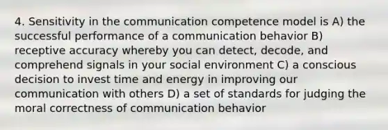 4. Sensitivity in the communication competence model is A) the successful performance of a communication behavior B) receptive accuracy whereby you can detect, decode, and comprehend signals in your social environment C) a conscious decision to invest time and energy in improving our communication with others D) a set of standards for judging the moral correctness of communication behavior