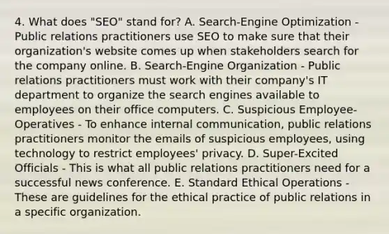 4. What does "SEO" stand for? A. Search-Engine Optimization - Public relations practitioners use SEO to make sure that their organization's website comes up when stakeholders search for the company online. B. Search-Engine Organization - Public relations practitioners must work with their company's IT department to organize the search engines available to employees on their office computers. C. Suspicious Employee-Operatives - To enhance internal communication, public relations practitioners monitor the emails of suspicious employees, using technology to restrict employees' privacy. D. Super-Excited Officials - This is what all public relations practitioners need for a successful news conference. E. Standard Ethical Operations - These are guidelines for the ethical practice of public relations in a specific organization.