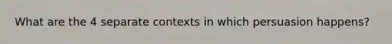 What are the 4 separate contexts in which persuasion happens?