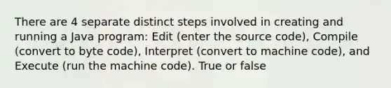 There are 4 separate distinct steps involved in creating and running a Java program: Edit (enter the source code), Compile (convert to byte code), Interpret (convert to machine code), and Execute (run the machine code). True or false