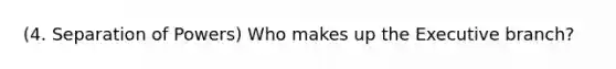 (4. Separation of Powers) Who makes up the Executive branch?