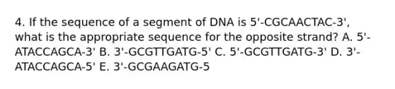 4. If the sequence of a segment of DNA is 5'-CGCAACTAC-3', what is the appropriate sequence for the opposite strand? A. 5'-ATACCAGCA-3' B. 3'-GCGTTGATG-5' C. 5'-GCGTTGATG-3' D. 3'-ATACCAGCA-5' E. 3'-GCGAAGATG-5