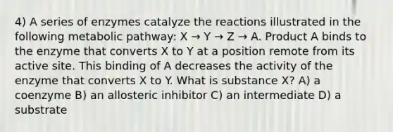 4) A series of enzymes catalyze the reactions illustrated in the following metabolic pathway: X → Y → Z → A. Product A binds to the enzyme that converts X to Y at a position remote from its active site. This binding of A decreases the activity of the enzyme that converts X to Y. What is substance X? A) a coenzyme B) an allosteric inhibitor C) an intermediate D) a substrate