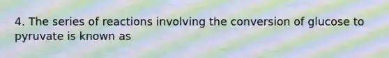 4. The series of reactions involving the conversion of glucose to pyruvate is known as