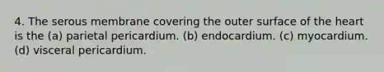 4. The serous membrane covering the outer surface of <a href='https://www.questionai.com/knowledge/kya8ocqc6o-the-heart' class='anchor-knowledge'>the heart</a> is the (a) parietal pericardium. (b) endocardium. (c) myocardium. (d) visceral pericardium.