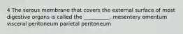 4 The serous membrane that covers the external surface of most digestive organs is called the __________. mesentery omentum visceral peritoneum parietal peritoneum