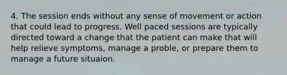 4. The session ends without any sense of movement or action that could lead to progress. Well paced sessions are typically directed toward a change that the patient can make that will help relieve symptoms, manage a proble, or prepare them to manage a future situaion.