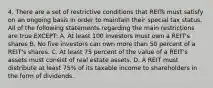 4. There are a set of restrictive conditions that REITs must satisfy on an ongoing basis in order to maintain their special tax status. All of the following statements regarding the main restrictions are true EXCEPT: A. At least 100 investors must own a REIT's shares B. No five investors can own more than 50 percent of a REIT's shares. C. At least 75 percent of the value of a REIT's assets must consist of real estate assets. D. A REIT must distribute at least 75% of its taxable income to shareholders in the form of dividends.