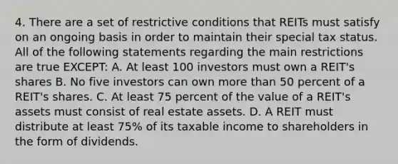 4. There are a set of restrictive conditions that REITs must satisfy on an ongoing basis in order to maintain their special tax status. All of the following statements regarding the main restrictions are true EXCEPT: A. At least 100 investors must own a REIT's shares B. No five investors can own more than 50 percent of a REIT's shares. C. At least 75 percent of the value of a REIT's assets must consist of real estate assets. D. A REIT must distribute at least 75% of its taxable income to shareholders in the form of dividends.