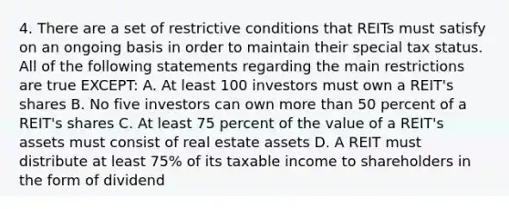 4. There are a set of restrictive conditions that REITs must satisfy on an ongoing basis in order to maintain their special tax status. All of the following statements regarding the main restrictions are true EXCEPT: A. At least 100 investors must own a REIT's shares B. No five investors can own more than 50 percent of a REIT's shares C. At least 75 percent of the value of a REIT's assets must consist of real estate assets D. A REIT must distribute at least 75% of its taxable income to shareholders in the form of dividend