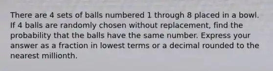 There are 4 sets of balls numbered 1 through 8 placed in a bowl. If 4 balls are randomly chosen without replacement, find the probability that the balls have the same number. Express your answer as a fraction in lowest terms or a decimal rounded to the nearest millionth.