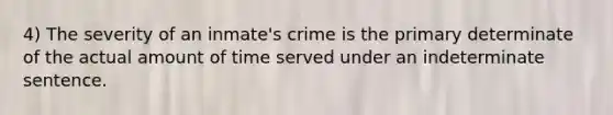 4) The severity of an inmate's crime is the primary determinate of the actual amount of time served under an indeterminate sentence.