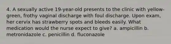 4. A sexually active 19-year-old presents to the clinic with yellow-green, frothy vaginal discharge with foul discharge. Upon exam, her cervix has strawberry spots and bleeds easily. What medication would the nurse expect to give? a. ampicillin b. metronidazole c. penicillin d. fluconazole