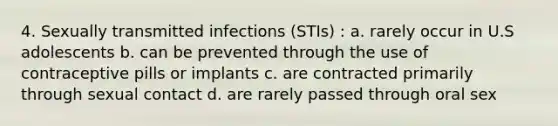 4. Sexually transmitted infections (STIs) : a. rarely occur in U.S adolescents b. can be prevented through the use of contraceptive pills or implants c. are contracted primarily through sexual contact d. are rarely passed through oral sex