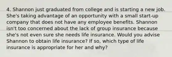 4. Shannon just graduated from college and is starting a new job. She's taking advantage of an opportunity with a small start-up company that does not have any employee benefits. Shannon isn't too concerned about the lack of group insurance because she's not even sure she needs life insurance. Would you advise Shannon to obtain life insurance? If so, which type of life insurance is appropriate for her and why?