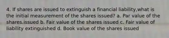 4. If shares are issued to extinguish a financial liability,what is the initial measurement of the shares issued? a. Par value of the shares.issued b. Fair value of the shares issued c. Fair value of liability extinguished d. Book value of the shares issued