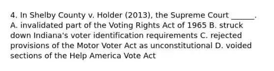 4. In Shelby County v. Holder (2013), the Supreme Court ______. A. invalidated part of the Voting Rights Act of 1965 B. struck down Indiana's voter identification requirements C. rejected provisions of the Motor Voter Act as unconstitutional D. voided sections of the Help America Vote Act