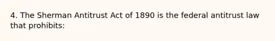 4. The Sherman Antitrust Act of 1890 is the federal antitrust law that prohibits: