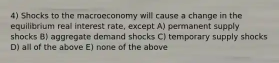 4) Shocks to the macroeconomy will cause a change in the equilibrium real interest rate, except A) permanent supply shocks B) aggregate demand shocks C) temporary supply shocks D) all of the above E) none of the above