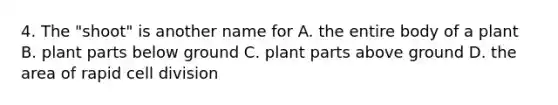 4. The "shoot" is another name for A. the entire body of a plant B. plant parts below ground C. plant parts above ground D. the area of rapid cell division