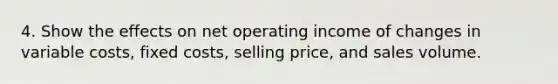 4. Show the effects on net operating income of changes in variable costs, fixed costs, selling price, and sales volume.