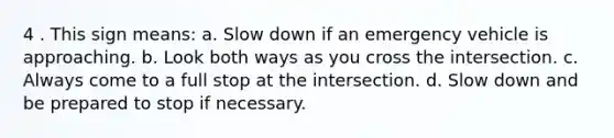 4 . This sign means: a. Slow down if an emergency vehicle is approaching. b. Look both ways as you cross the intersection. c. Always come to a full stop at the intersection. d. Slow down and be prepared to stop if necessary.