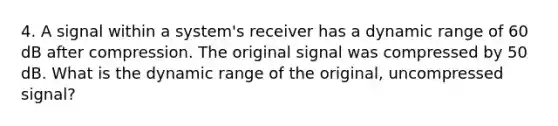 4. A signal within a system's receiver has a dynamic range of 60 dB after compression. The original signal was compressed by 50 dB. What is the dynamic range of the original, uncompressed signal?