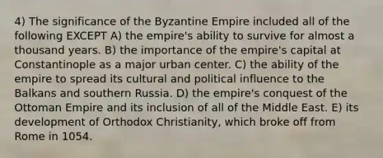 4) The significance of the Byzantine Empire included all of the following EXCEPT A) the empire's ability to survive for almost a thousand years. B) the importance of the empire's capital at Constantinople as a major urban center. C) the ability of the empire to spread its cultural and political influence to the Balkans and southern Russia. D) the empire's conquest of the Ottoman Empire and its inclusion of all of the Middle East. E) its development of Orthodox Christianity, which broke off from Rome in 1054.