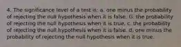 4. The significance level of a test is: a. one minus the probability of rejecting the null hypothesis when it is false. G. the probability of rejecting the null hypothesis when it is true. c. the probability of rejecting the null hypothesis when it is false. d. one minus the probability of rejecting the null hypothesis when it is true.