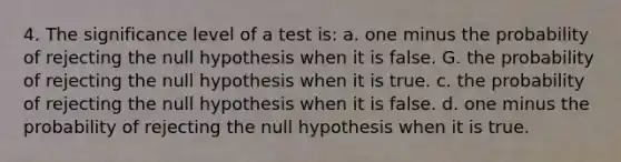 4. The significance level of a test is: a. one minus the probability of rejecting the null hypothesis when it is false. G. the probability of rejecting the null hypothesis when it is true. c. the probability of rejecting the null hypothesis when it is false. d. one minus the probability of rejecting the null hypothesis when it is true.