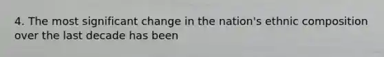4. The most significant change in the nation's ethnic composition over the last decade has been