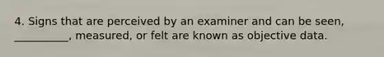 4. Signs that are perceived by an examiner and can be seen, __________, measured, or felt are known as objective data.