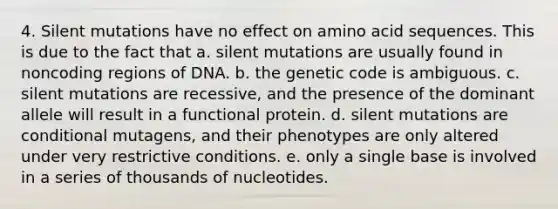 4. Silent mutations have no effect on amino acid sequences. This is due to the fact that a. silent mutations are usually found in noncoding regions of DNA. b. the genetic code is ambiguous. c. silent mutations are recessive, and the presence of the dominant allele will result in a functional protein. d. silent mutations are conditional mutagens, and their phenotypes are only altered under very restrictive conditions. e. only a single base is involved in a series of thousands of nucleotides.