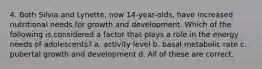 4. Both Silvia and Lynette, now 14-year-olds, have increased nutritional needs for growth and development. Which of the following is considered a factor that plays a role in the energy needs of adolescents? a. activity level b. basal metabolic rate c. pubertal growth and development d. All of these are correct.