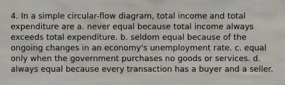 4. In a simple circular-flow diagram, total income and total expenditure are a. never equal because total income always exceeds total expenditure. b. seldom equal because of the ongoing changes in an economy's unemployment rate. c. equal only when the government purchases no goods or services. d. always equal because every transaction has a buyer and a seller.