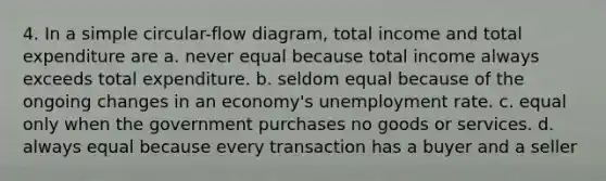 4. In a simple circular-flow diagram, total income and total expenditure are a. never equal because total income always exceeds total expenditure. b. seldom equal because of the ongoing changes in an economy's unemployment rate. c. equal only when the government purchases no goods or services. d. always equal because every transaction has a buyer and a seller