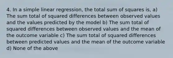 4. In a simple linear regression, the total sum of squares is, a) The sum total of squared differences between observed values and the values predicted by the model b) The sum total of squared differences between observed values and the mean of the outcome variable c) The sum total of squared differences between predicted values and the mean of the outcome variable d) None of the above