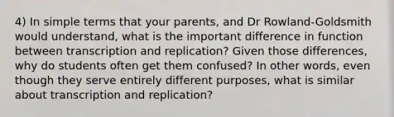 4) In simple terms that your parents, and Dr Rowland-Goldsmith would understand, what is the important difference in function between transcription and replication? Given those differences, why do students often get them confused? In other words, even though they serve entirely different purposes, what is similar about transcription and replication?