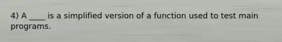 4) A ____ is a simplified version of a function used to test main programs.