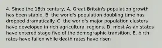 4. Since the 18th century, A. Great Britain's population growth has been stable. B. the world's population doubling time has dropped dramatically. C. the world's major population clusters have developed in rich agricultural regions. D. most Asian states have entered stage five of the demographic transition. E. birth rates have fallen while death rates have risen