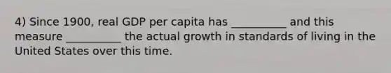 4) Since 1900, real GDP per capita has __________ and this measure __________ the actual growth in standards of living in the United States over this time.