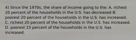 4) Since the 1970s, the share of income going to the: A. richest 20 percent of the households in the U.S. has decreased B. poorest 20 percent of the households in the U.S. has increased. C. richest 20 percent of the households in the U.S. has increased. D. poorest 15 percent of the households in the U.S. has increased.