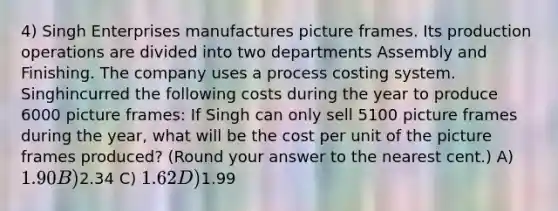 4) Singh Enterprises manufactures picture frames. Its production operations are divided into two departments Assembly and Finishing. The company uses a process costing system. Singhincurred the following costs during the year to produce 6000 picture frames: If Singh can only sell 5100 picture frames during the year, what will be the cost per unit of the picture frames produced? (Round your answer to the nearest cent.) A) 1.90 B)2.34 C) 1.62 D)1.99