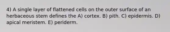 4) A single layer of flattened cells on the outer surface of an herbaceous stem defines the A) cortex. B) pith. C) epidermis. D) apical meristem. E) periderm.