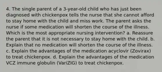 4. The single parent of a 3-year-old child who has just been diagnosed with chickenpox tells the nurse that she cannot afford to stay home with the child and miss work. The parent asks the nurse if some medication will shorten the course of the illness. Which is the most appropriate nursing intervention? a. Reassure the parent that it is not necessary to stay home with the child. b. Explain that no medication will shorten the course of the illness. c. Explain the advantages of the medication acyclovir (Zovirax) to treat chickenpox. d. Explain the advantages of the medication VCZ immune globulin (VariZIG) to treat chickenpox.