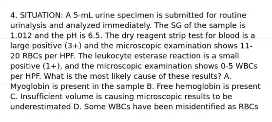 4. SITUATION: A 5-mL urine specimen is submitted for routine urinalysis and analyzed immediately. The SG of the sample is 1.012 and the pH is 6.5. The dry reagent strip test for blood is a large positive (3+) and the microscopic examination shows 11-20 RBCs per HPF. The leukocyte esterase reaction is a small positive (1+), and the microscopic examination shows 0-5 WBCs per HPF. What is the most likely cause of these results? A. Myoglobin is present in the sample B. Free hemoglobin is present C. Insufficient volume is causing microscopic results to be underestimated D. Some WBCs have been misidentified as RBCs