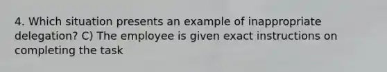 4. Which situation presents an example of inappropriate delegation? C) The employee is given exact instructions on completing the task