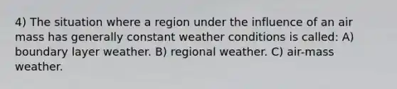 4) The situation where a region under the influence of an air mass has generally constant weather conditions is called: A) boundary layer weather. B) regional weather. C) air-mass weather.