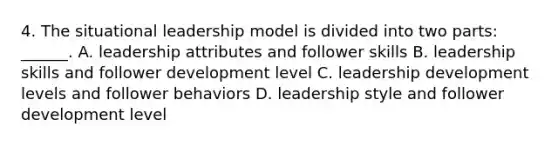 4. The situational leadership model is divided into two parts: ______. A. leadership attributes and follower skills B. leadership skills and follower development level C. leadership development levels and follower behaviors D. leadership style and follower development level