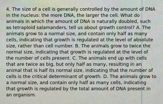 4. The size of a cell is generally controlled by the amount of DNA in the nucleus: the more DNA, the larger the cell. What do animals in which the amount of DNA is naturally doubled, such as tetraploid salamanders, tell us about growth control? A. The animals grow to a normal size, and contain only half as many cells, indicating that growth is regulated at the level of absolute size, rather than cell number. B. The animals grow to twice the normal size, indicating that growth is regulated at the level of the number of cells present. C. The animals end up with cells that are twice as big, but only half as many, resulting in an animal that is half its normal size, indicating that the number of cells is the critical determinant of growth. D. The animals grow to a normal size, and contain only half as many cells, indicating that growth is regulated by the total amount of DNA present in an organism.